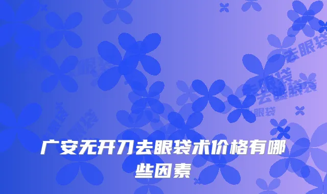 广安无开刀去眼袋术价格有哪些因素