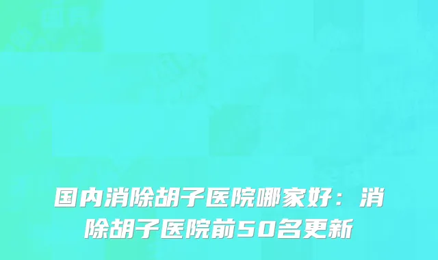 国内消除胡子医院哪家好：消除胡子医院前50名更新