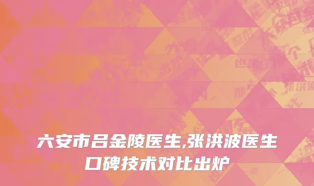 六安市吕金陵医生,张洪波医生口碑技术对比出炉