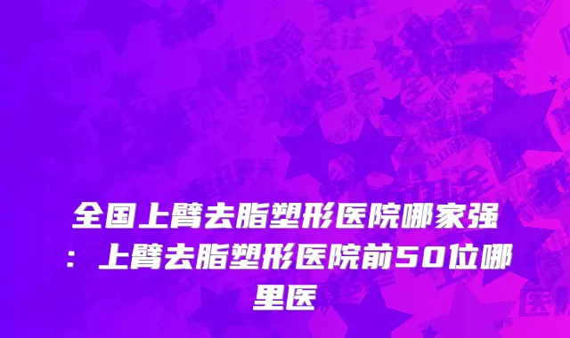 全国上臂去脂塑形医院哪家强：上臂去脂塑形医院前50位哪里医