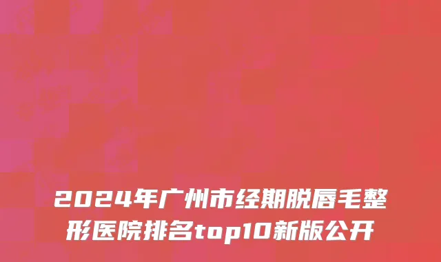 2024年广州市经期脱唇毛整形医院排名top10新版公开