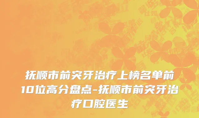 抚顺市前突牙治疗上榜名单前10位高分盘点-抚顺市前突牙治疗口腔医生