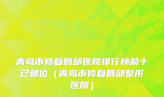 青岛市修复唇部医院排行榜前十已就位（青岛市修复唇部整形医院）