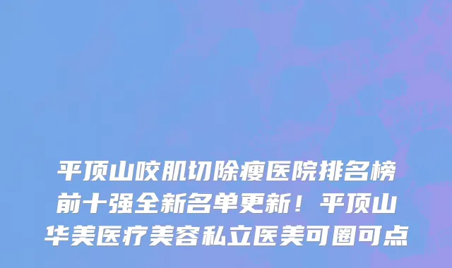 平顶山咬肌切除瘦医院排名榜前十强全新名单更新!平顶山华美医疗美容私立医美可圈可点