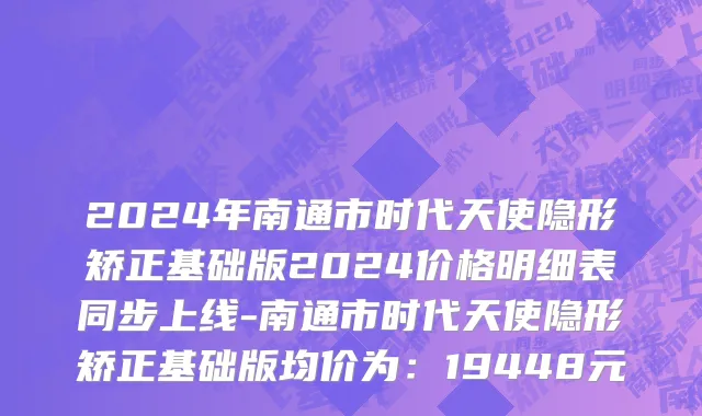 2024年南通市时代天使隐形矫正基础版2024价格明细表同步上线-南通市时代天使隐形矫正基础版均价为：19448元