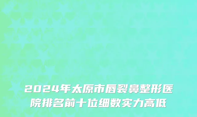 2024年太原市唇裂鼻整形医院排名前十位细数实力高低