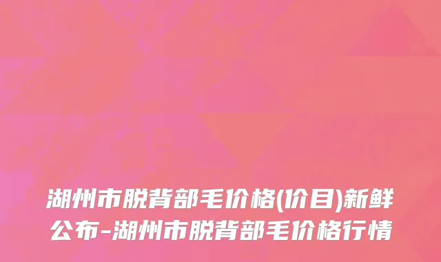 湖州市脱背部毛价格(价目)新鲜公布-湖州市脱背部毛价格行情