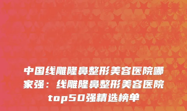 中国线雕隆鼻整形美容医院哪家强：线雕隆鼻整形美容医院top50强精选榜单