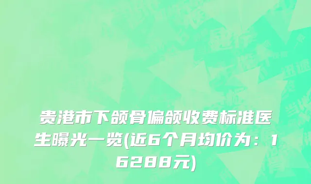 贵港市下颌骨偏颌收费标准医生曝光一览(近6个月均价为：16288元)