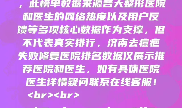 2024济南去痘疤失败修复整形医院知名名单曝光,上榜的有济南星范医疗美容诊所、济南塑星整形、济南美姿整形、济南新时代医学整形美容门诊部、济南舜天整形美容医院、济南艺星医疗美容医院、济南莱芜艾美医疗整形、济南悦莱医疗美容、济南美思慕整形美容医院、济南华侨整形美容医院,此榜单数据来源各大整形医院和医生的网络热度以及用户反馈等多项核心数据作为支撑,但不代表真实排行,济南去痘疤失败修复医院排名数据仅展示推荐医院和医生,如有具体医院医生详情疑问联系在线客服!<br><br>
<h2><font color=#ff5