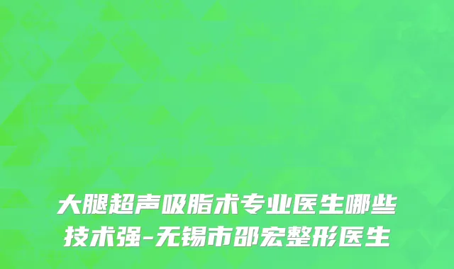 大腿超声吸脂术专业医生哪些技术强-无锡市邵宏整形医生