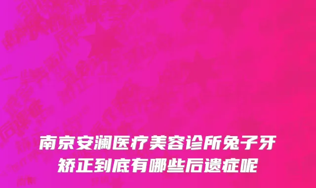 南京安澜医疗美容诊所兔子牙矫正到底有哪些后遗症呢