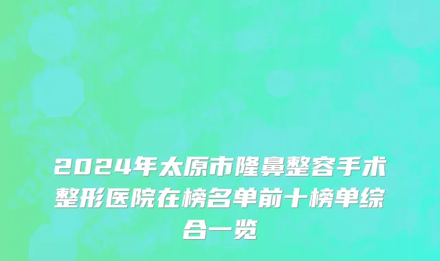 2024年太原市隆鼻整容手术整形医院在榜名单前十榜单综合一览