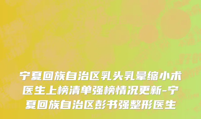 宁夏回族自治区乳头乳晕缩小术医生上榜清单强榜情况更新-宁夏回族自治区彭书强整形医生