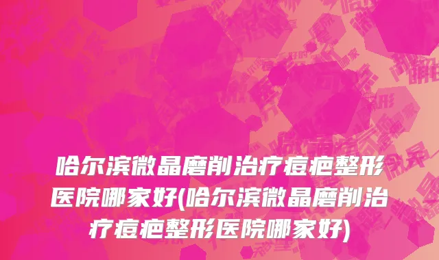 哈尔滨微晶磨削治疗痘疤整形医院哪家好(哈尔滨微晶磨削治疗痘疤整形医院哪家好)