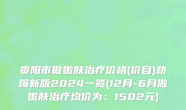 贵阳市做嫩肤治疗价格(价目)劲爆新版2024一览(12月-6月做嫩肤治疗均价为：1502元)