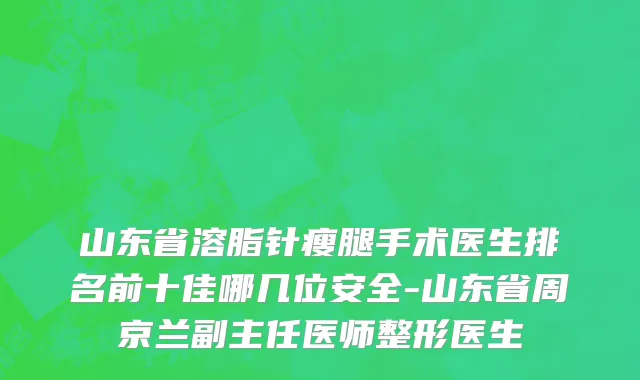 山东省溶脂针瘦腿手术医生排名前十佳哪几位安全-山东省周京兰副主任医师整形医生