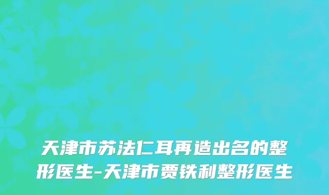 天津市苏法仁耳再造出名的整形医生-天津市贾铁利整形医生
