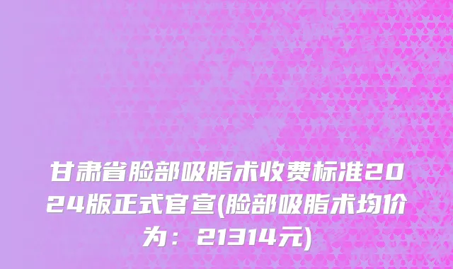甘肃省脸部吸脂术收费标准2024版正式官宣(脸部吸脂术均价为：21314元)