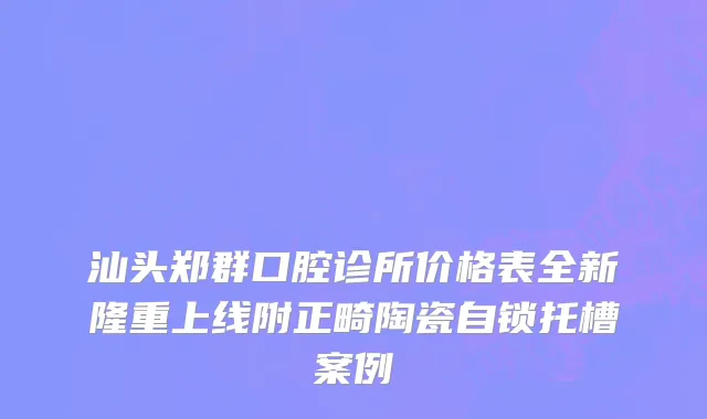 汕头郑群口腔诊所价格表全新隆重上线附正畸陶瓷自锁托槽案例