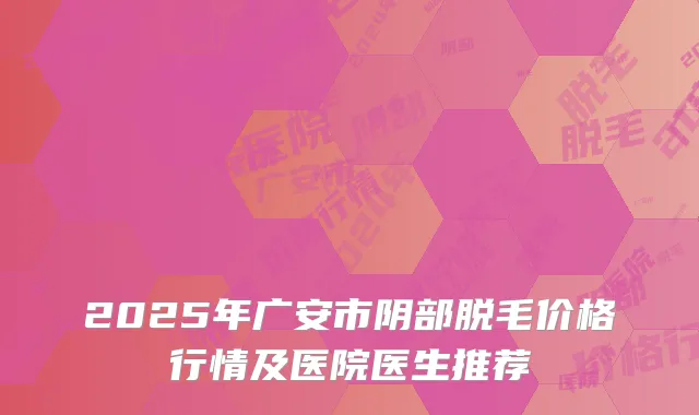 2025年广安市阴部脱毛价格行情及医院医生推荐