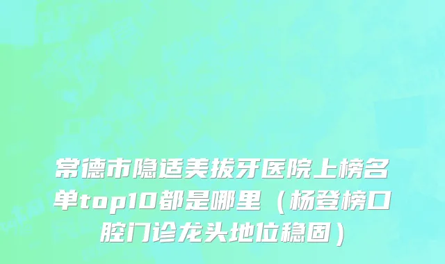 常德市隐适美拔牙医院上榜名单top10都是哪里（杨登榜口腔门诊龙头地位稳固）