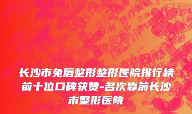 长沙市兔唇整形整形医院排行榜前十位口碑获赞-名次靠前长沙市整形医院