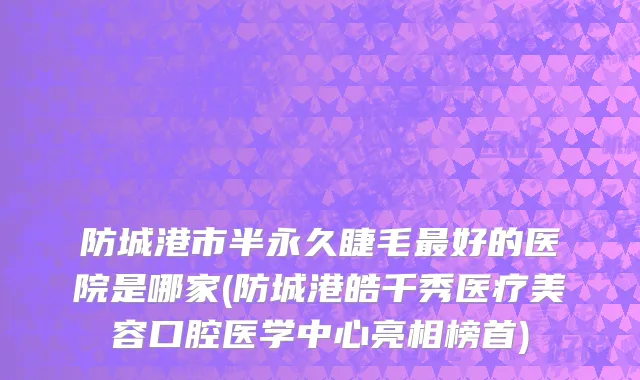 防城港市半永久睫毛最好的医院是哪家(防城港皓千秀医疗美容口腔医学中心亮相榜首)