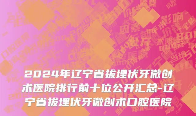 2024年辽宁省拔埋伏牙微创术医院排行前十位公开汇总-辽宁省拔埋伏牙微创术口腔医院