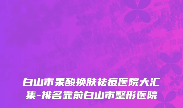 白山市果酸换肤祛痘医院大汇集-排名靠前白山市整形医院