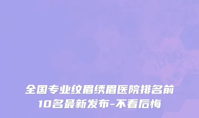 全国专业纹眉绣眉医院排名前10名最新发布-不看后悔