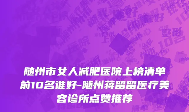 随州市女人减肥医院上榜清单前10名谁好-随州蒋留留医疗美容诊所点赞推荐