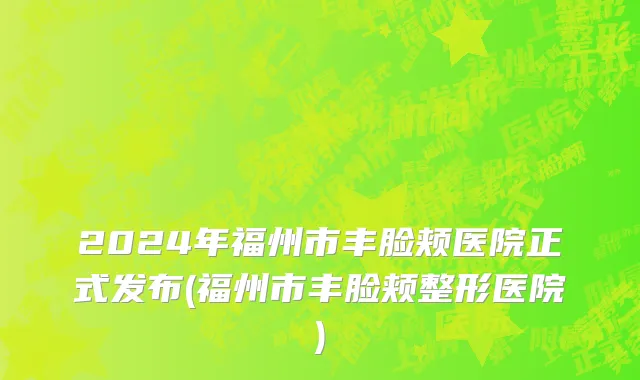 2024年福州市丰脸颊医院正式发布(福州市丰脸颊整形医院)