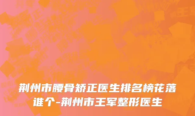 荆州市腰骨矫正医生排名榜花落谁个-荆州市王军整形医生