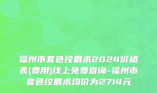 福州市套色纹眉术2024价格表(费用)线上免费查询-福州市套色纹眉术均价为2714元
