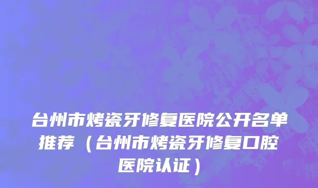 台州市烤瓷牙修复医院公开名单推荐（台州市烤瓷牙修复口腔医院认证）