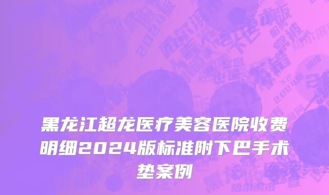 黑龙江超龙医疗美容医院收费明细2024版标准附下巴手术垫案例