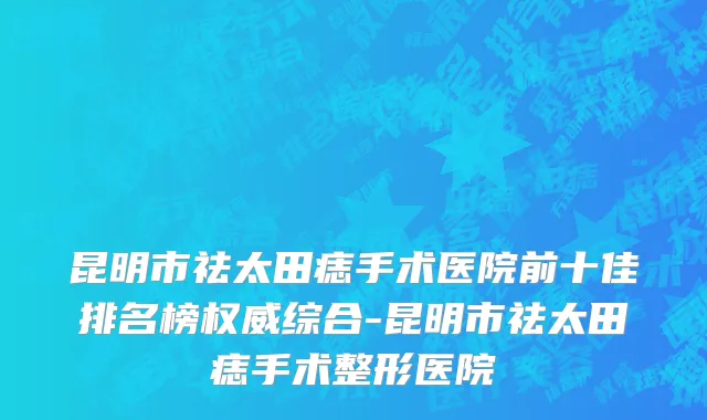 昆明市祛太田痣手术医院前十佳排名榜权威综合-昆明市祛太田痣手术整形医院