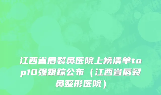 江西省唇裂鼻医院上榜清单top10强跟踪公布（江西省唇裂鼻整形医院）