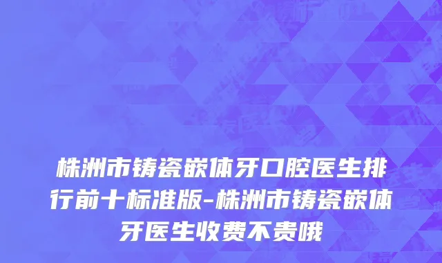 株洲市铸瓷嵌体牙口腔医生排行前十标准版-株洲市铸瓷嵌体牙医生收费不贵哦