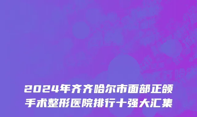 2024年齐齐哈尔市面部正颌手术整形医院排行十强大汇集