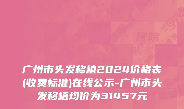 广州市头发移植2024价格表(收费标准)在线公示-广州市头发移植均价为31457元