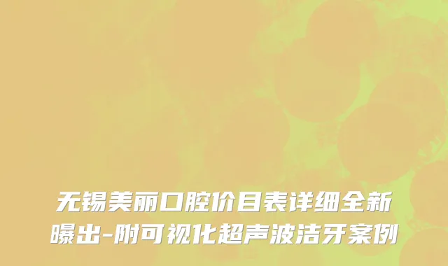 无锡美丽口腔价目表详细全新曝出-附可视化超声波洁牙案例