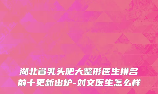湖北省乳头肥大整形医生排名前十更新出炉-刘文医生怎么样