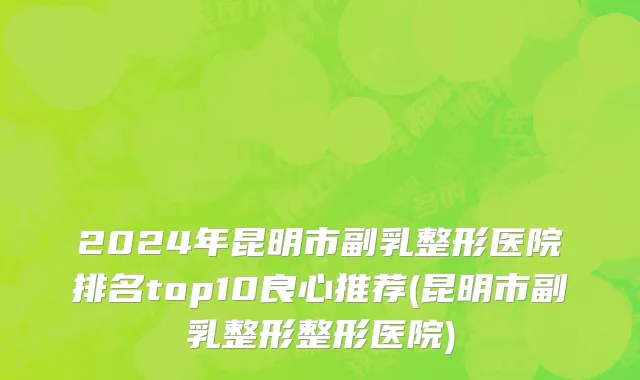 2024年昆明市副乳整形医院排名top10良心推荐(昆明市副乳整形整形医院)