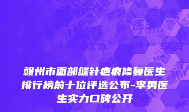赣州市面部缝针疤痕修复医生排行榜前十位评选公布-李勇医生实力口碑公开