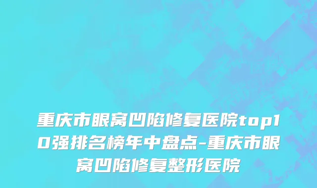 重庆市眼窝凹陷修复医院top10强排名榜年中盘点-重庆市眼窝凹陷修复整形医院