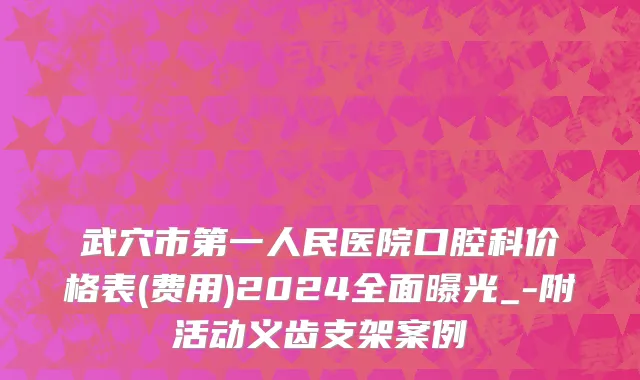 武穴市第一人民医院口腔科价格表(费用)2024全面曝光_-附活动义齿支架案例