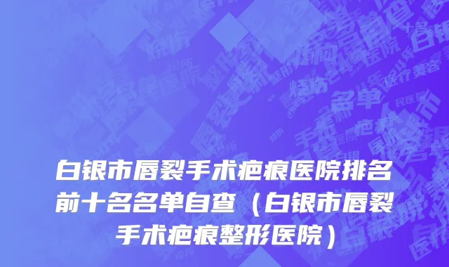 白银市唇裂手术疤痕医院排名前十名名单自查（白银市唇裂手术疤痕整形医院）