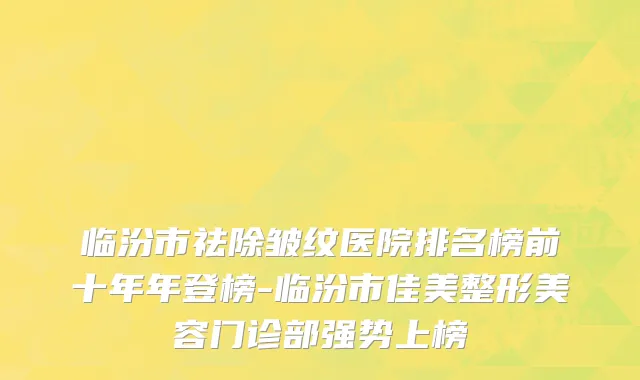临汾市祛除皱纹医院排名榜前十年年登榜-临汾市佳美整形美容门诊部强势上榜
